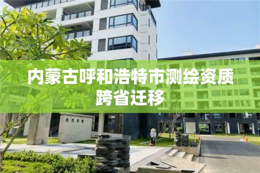 内蒙古呼和浩特市测绘资质跨省迁移