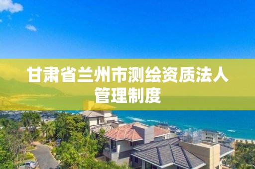 甘肃省兰州市测绘资质法人管理制度