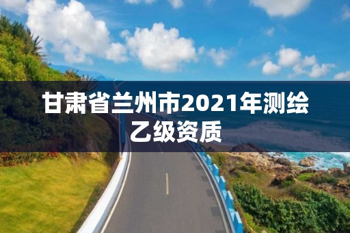 甘肃省兰州市2021年测绘乙级资质