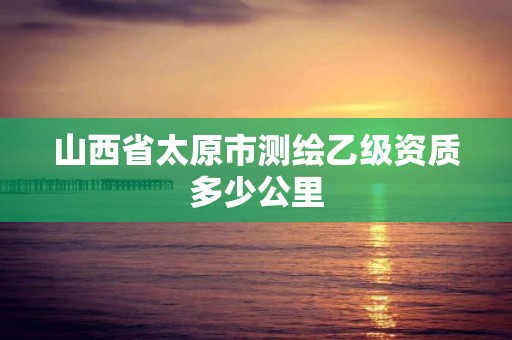 山西省太原市测绘乙级资质多少公里