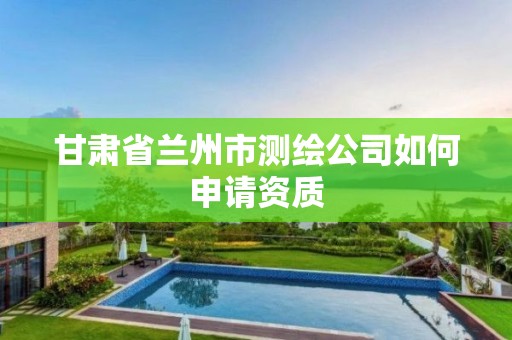 甘肃省兰州市测绘公司如何申请资质