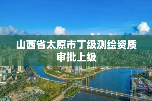 山西省太原市丁级测绘资质审批上级