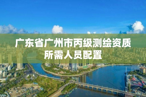 广东省广州市丙级测绘资质所需人员配置