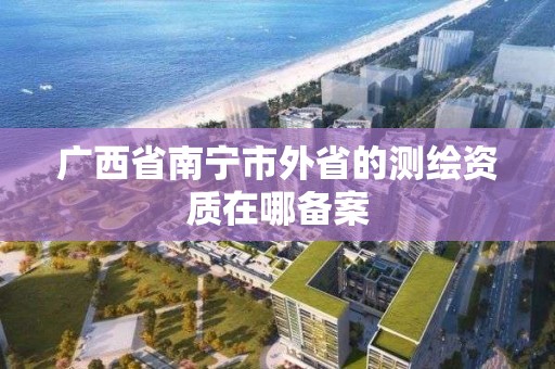 广西省南宁市外省的测绘资质在哪备案