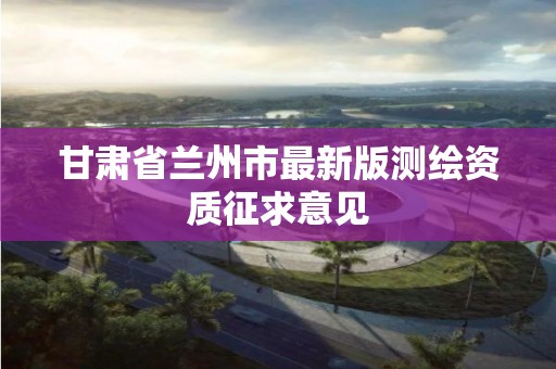 甘肃省兰州市最新版测绘资质征求意见