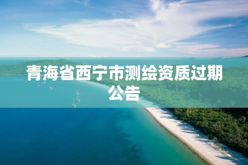 青海省西宁市测绘资质过期公告