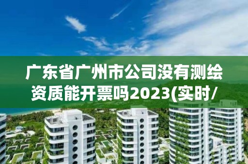 广东省广州市公司没有测绘资质能开票吗2023(实时/更新中)