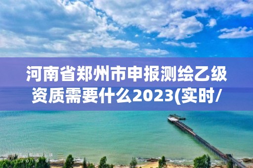 河南省郑州市申报测绘乙级资质需要什么2023(实时/更新中)