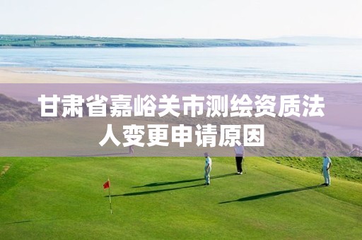 甘肃省嘉峪关市测绘资质法人变更申请原因