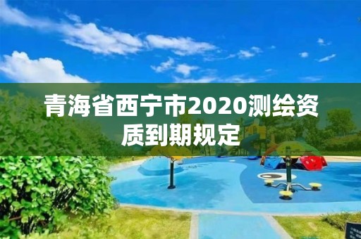 青海省西宁市2020测绘资质到期规定