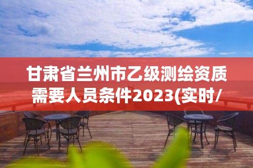 甘肃省兰州市乙级测绘资质需要人员条件2023(实时/更新中)