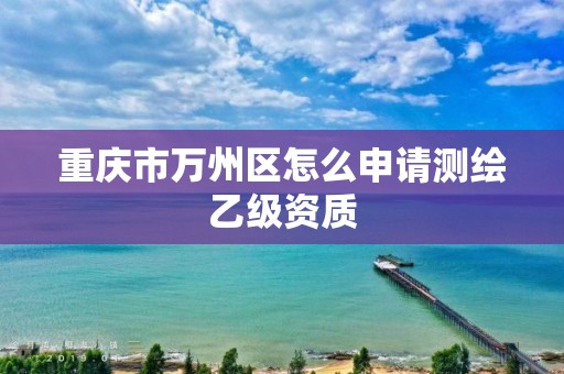 重庆市万州区怎么申请测绘乙级资质