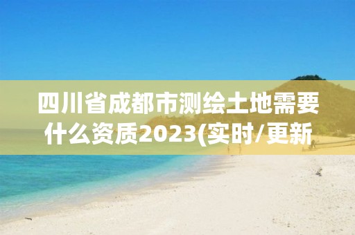 四川省成都市测绘土地需要什么资质2023(实时/更新中)