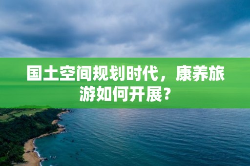 国土空间规划时代，康养旅游如何开展？