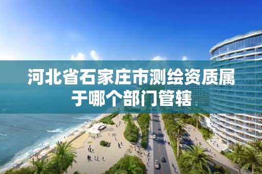 河北省石家庄市测绘资质属于哪个部门管辖