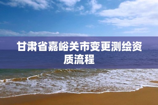 甘肃省嘉峪关市变更测绘资质流程