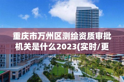 重庆市万州区测绘资质审批机关是什么2023(实时/更新中)