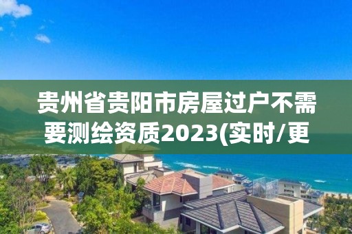 贵州省贵阳市房屋过户不需要测绘资质2023(实时/更新中)