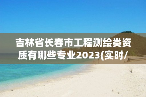 吉林省长春市工程测绘类资质有哪些专业2023(实时/更新中)