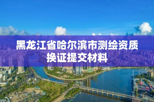 黑龙江省哈尔滨市测绘资质换证提交材料