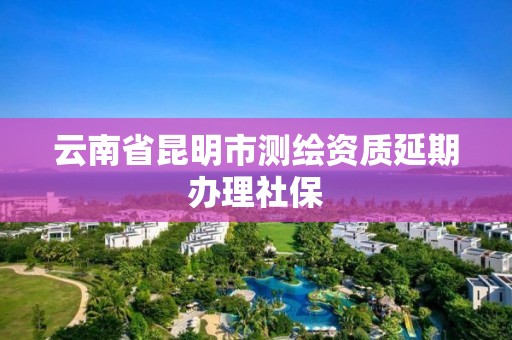 云南省昆明市测绘资质延期办理社保