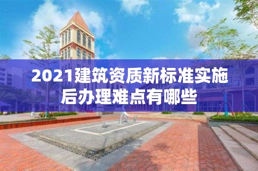 2021建筑资质新标准实施后办理难点有哪些