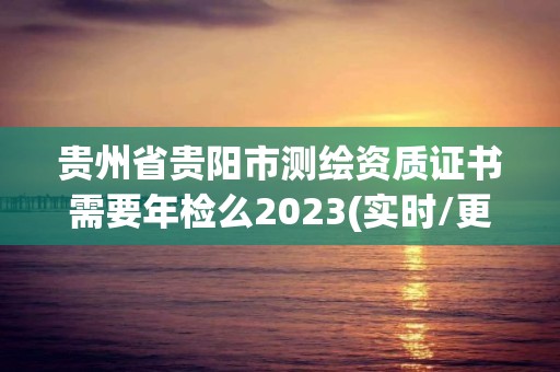 贵州省贵阳市测绘资质证书需要年检么2023(实时/更新中)