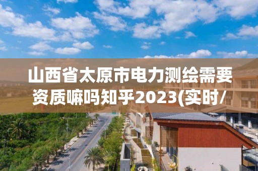 山西省太原市电力测绘需要资质嘛吗知乎2023(实时/更新中)