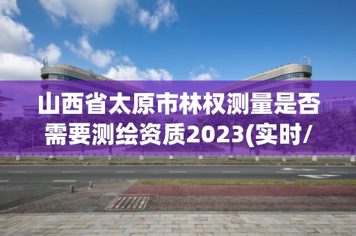 山西省太原市林权测量是否需要测绘资质2023(实时/更新中)