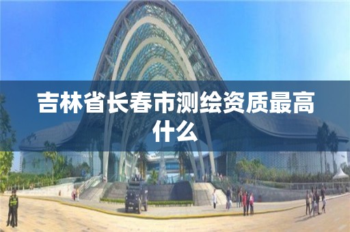 吉林省长春市测绘资质最高什么