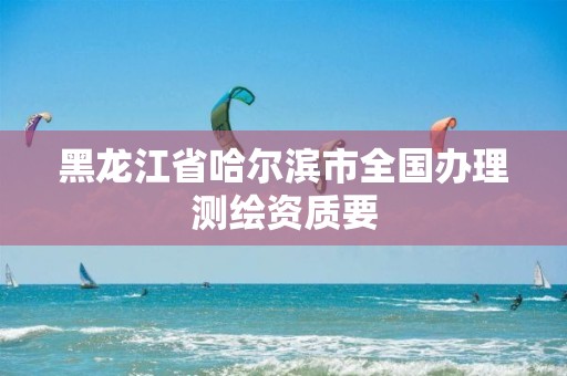 黑龙江省哈尔滨市全国办理测绘资质要