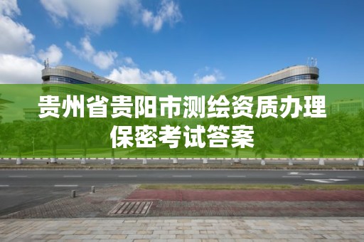 贵州省贵阳市测绘资质办理保密考试答案