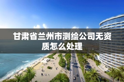 甘肃省兰州市测绘公司无资质怎么处理