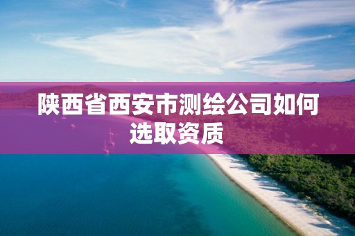 陕西省西安市测绘公司如何选取资质