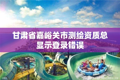 甘肃省嘉峪关市测绘资质总显示登录错误