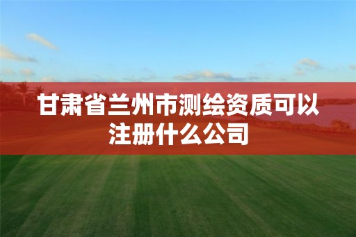 甘肃省兰州市测绘资质可以注册什么公司