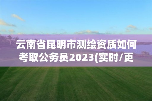 云南省昆明市测绘资质如何考取公务员2023(实时/更新中)