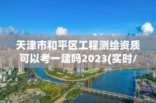 天津市和平区工程测绘资质可以考一建吗2023(实时/更新中)