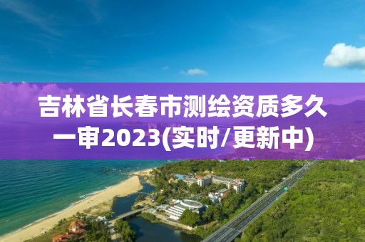 吉林省长春市测绘资质多久一审2023(实时/更新中)