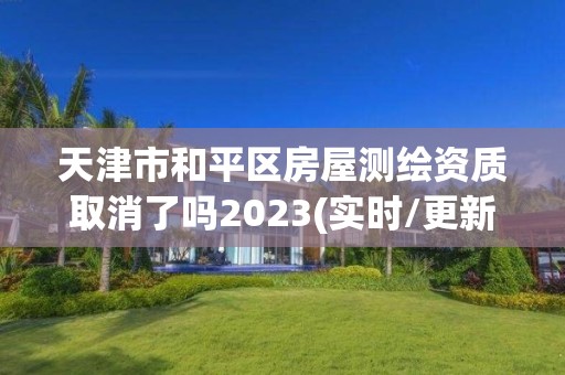 天津市和平区房屋测绘资质取消了吗2023(实时/更新中)