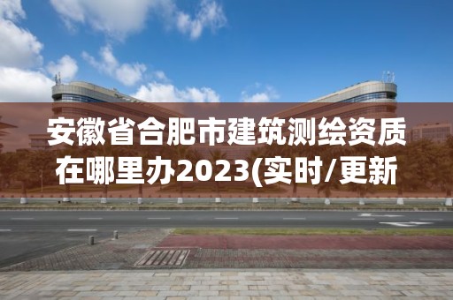 安徽省合肥市建筑测绘资质在哪里办2023(实时/更新中)