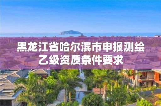 黑龙江省哈尔滨市申报测绘乙级资质条件要求