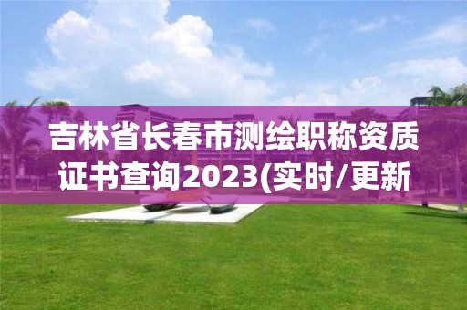 吉林省长春市测绘职称资质证书查询2023(实时/更新中)