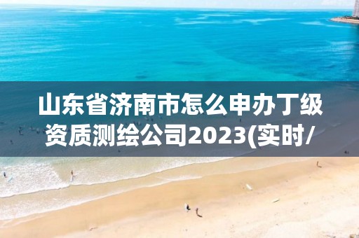 山东省济南市怎么申办丁级资质测绘公司2023(实时/更新中)