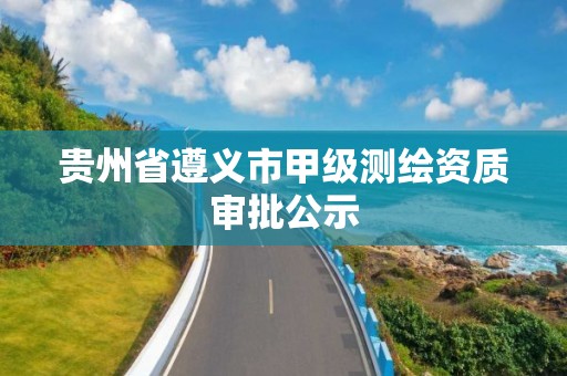 贵州省遵义市甲级测绘资质审批公示