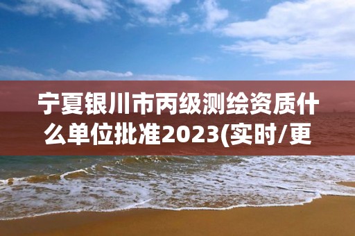 宁夏银川市丙级测绘资质什么单位批准2023(实时/更新中)