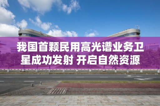 我国首颗民用高光谱业务卫星成功发射 开启自然资源调查监测新篇章