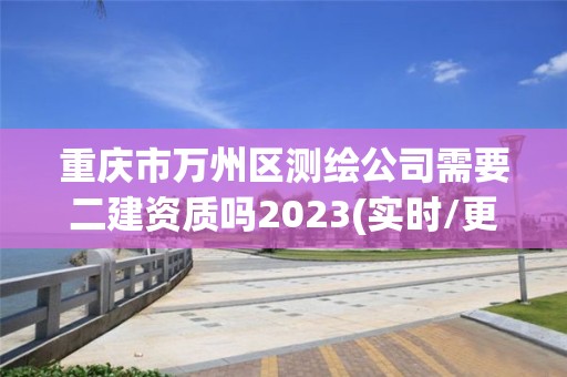 重庆市万州区测绘公司需要二建资质吗2023(实时/更新中)