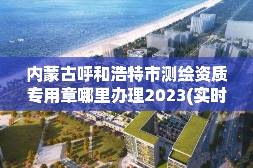 内蒙古呼和浩特市测绘资质专用章哪里办理2023(实时/更新中)