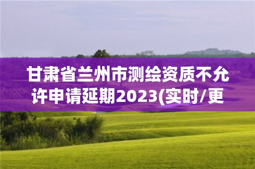 甘肃省兰州市测绘资质不允许申请延期2023(实时/更新中)